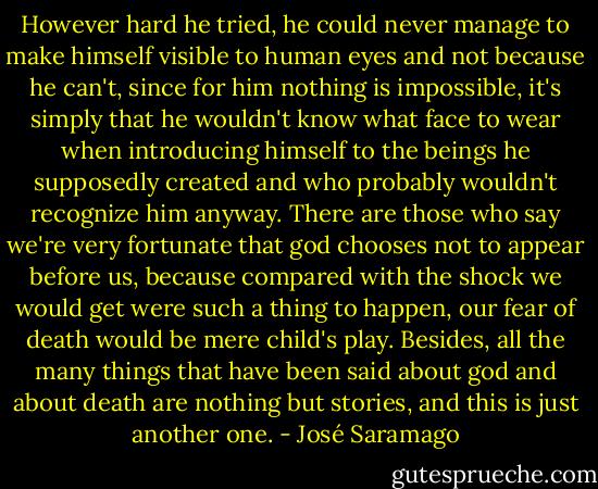 However hard he tried, he could never manage to make himself visible to human eyes and not because he can't, since for him nothing is impossible, it's simply that he wouldn't know what face to wear when introducing himself to the beings he supposedly created and who probably wouldn't recognize him anyway. There are those who say we're very fortunate that god chooses not to appear before us, because compared with the shock we would get were such a thing to happen, our fear of death would be mere child's play. Besides, all the many things that have been said about god and about death are nothing but stories, and this is just another one. - José Saramago