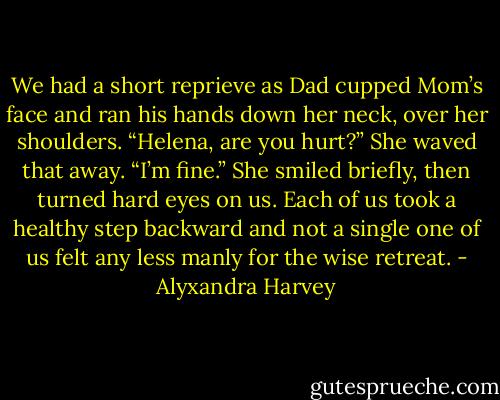 We had a short reprieve as Dad cupped Mom’s face and ran<br />his hands down her neck, over her shoulders. “Helena, are you<br />hurt?”<br />She waved that away. “I’m fine.” She smiled briefly, then<br />turned hard eyes on us. Each of us took a healthy step<br />backward and not a single one of us felt any less manly for the<br />wise retreat. - Alyxandra Harvey