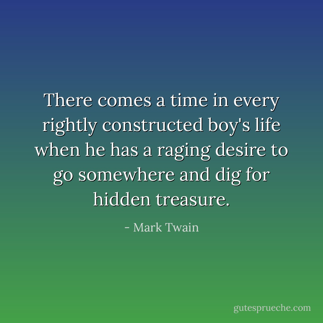 There comes a time in every rightly constructed boy's life when he has a raging desire to go somewhere and dig for hidden treasure. - Mark Twain
