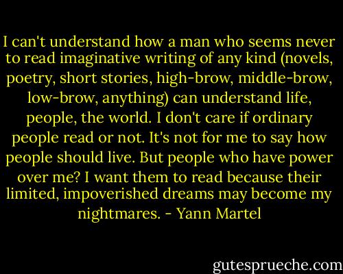 I can't understand how a man who seems never to read imaginative writing of any kind (novels, poetry, short stories, high-brow, middle-brow, low-brow, anything) can understand life, people, the world. I don't care if ordinary people read or not. It's not for me to say how people should live. But people who have power over me? I want them to read because their limited, impoverished dreams may become my nightmares. - Yann Martel