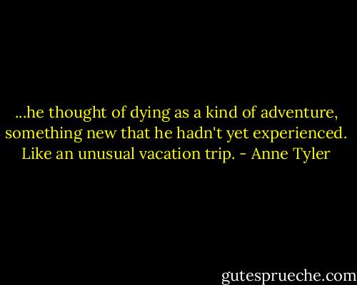 ...he thought of dying as a kind of adventure, something new that he hadn't yet experienced. Like an unusual vacation trip. - Anne Tyler