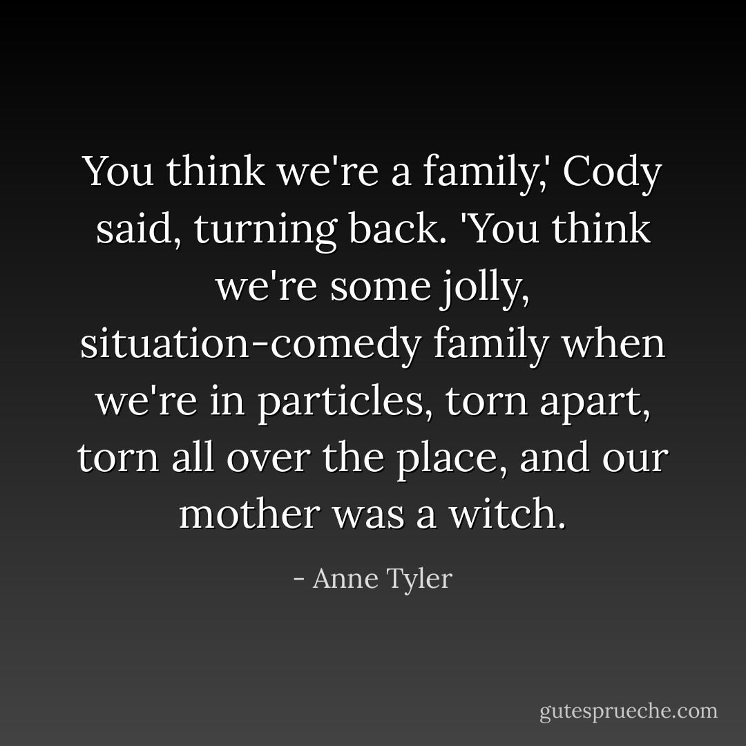 You think we're a family,' Cody said, turning back. 'You think we're some jolly, situation-comedy family when we're in particles, torn apart, torn all over the place, and our mother was a witch. - Anne Tyler