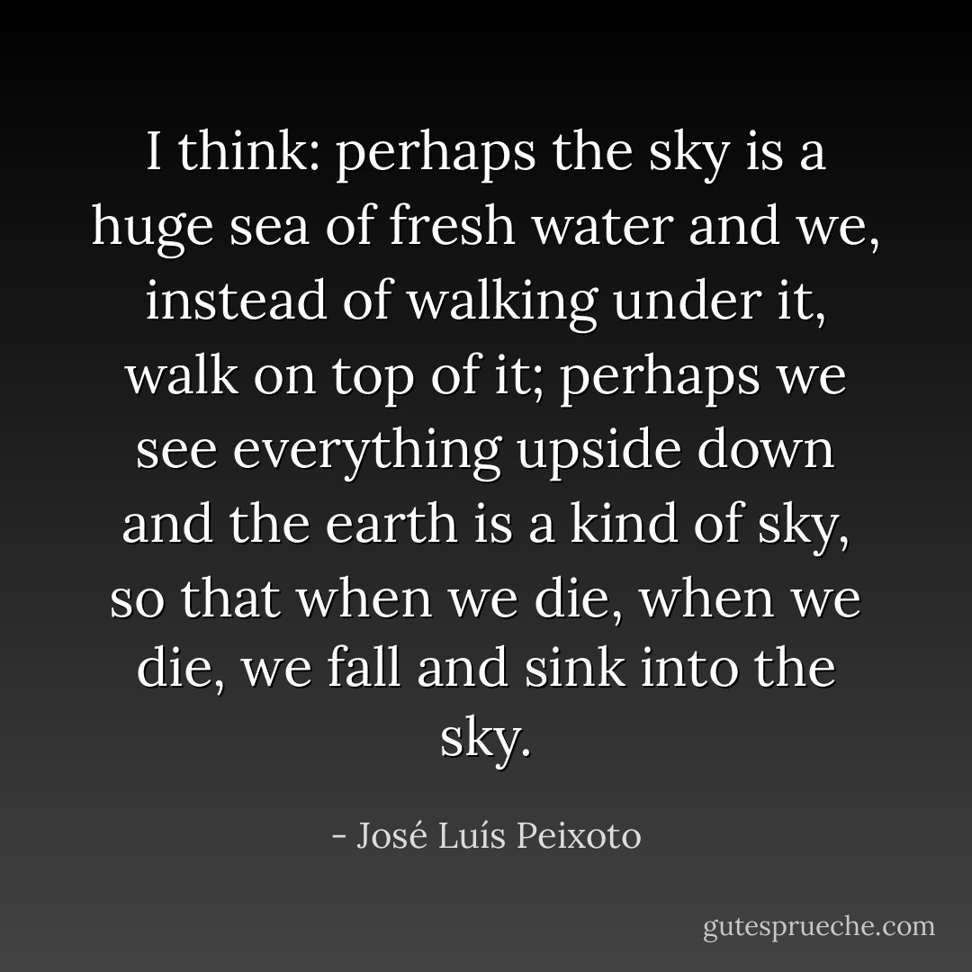 I think: perhaps the sky is a huge sea of fresh water and we, instead of walking under it, walk on top of it; perhaps we see everything upside down and the earth is a kind of sky, so that when we die, when we die, we fall and sink into the sky. - José Luís Peixoto