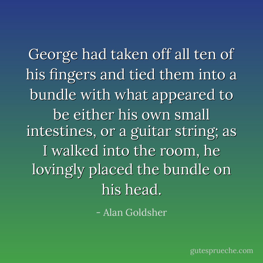 George had taken off all ten of his fingers and tied them into a bundle with what appeared to be either his own small intestines, or a guitar string; as I walked into the room, he lovingly placed the bundle on his head. - Alan Goldsher