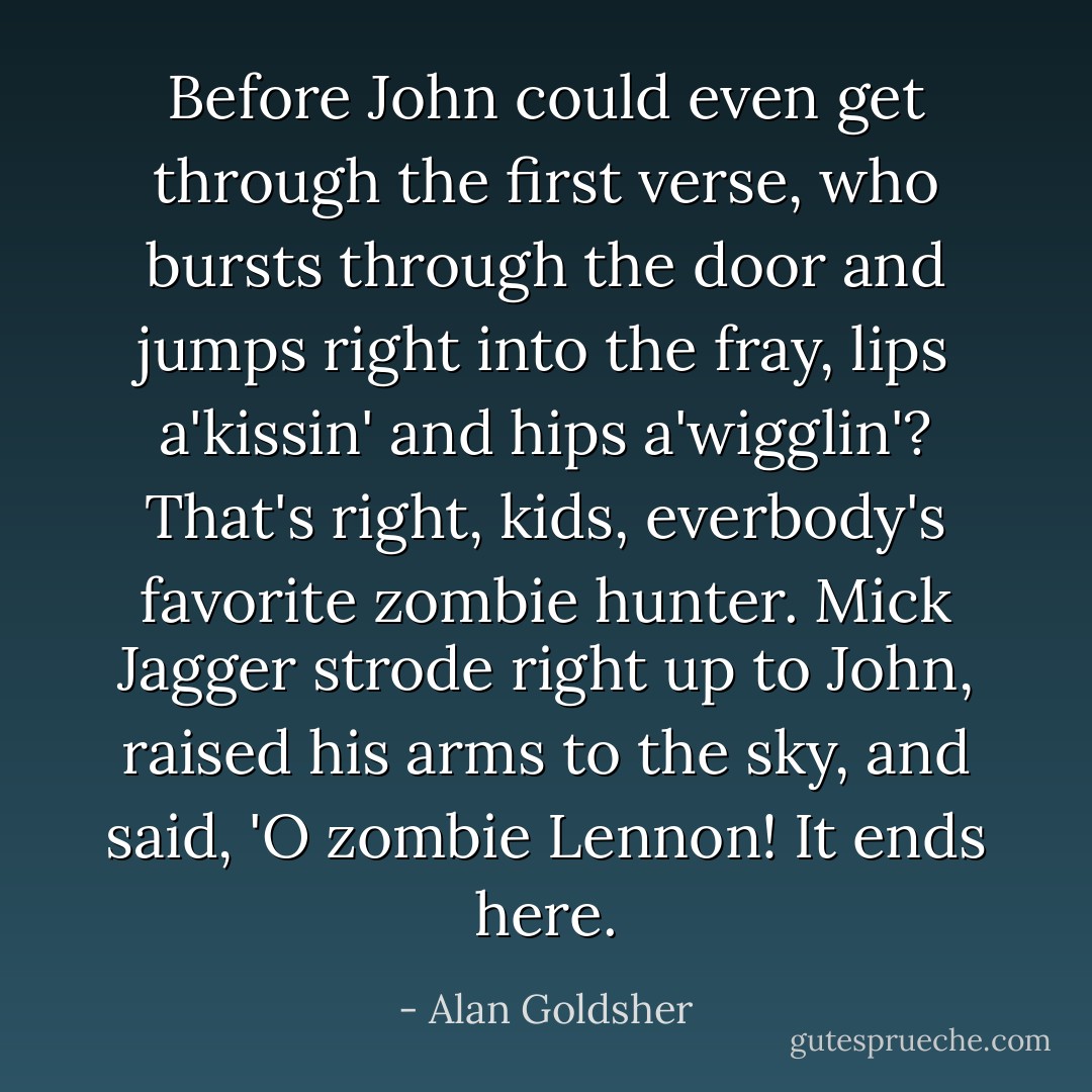 Before John could even get through the first verse, who bursts through the door and jumps right into the fray, lips a'kissin' and hips a'wigglin'? That's right, kids, everbody's favorite zombie hunter. Mick Jagger strode right up to John, raised his arms to the sky, and said, 'O zombie Lennon! It ends here. - Alan Goldsher