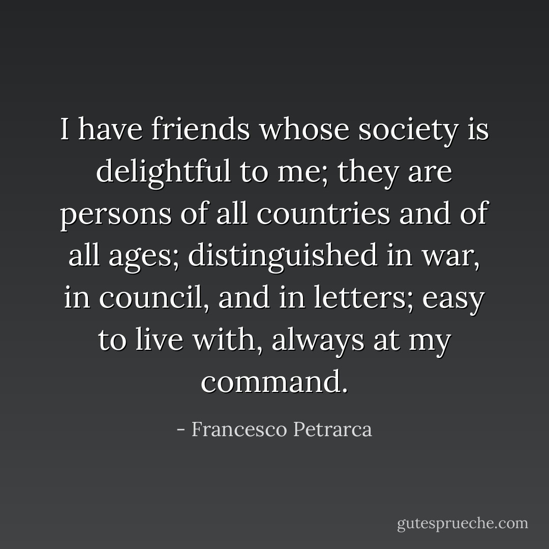 I have friends whose society is delightful to me; they are persons of all countries and of all ages; distinguished in war, in council, and in letters; easy to live with, always at my command. - Francesco Petrarca