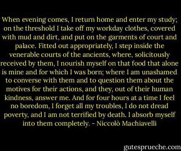 When evening comes, I return home and enter my study; on the threshold I take off my workday clothes, covered with mud and dirt, and put on the garments of court and palace. Fitted out appropriately, I step inside the venerable courts of the ancients, where, solicitously received by them, I nourish myself on that food that alone is mine and for which I was born; where I am unashamed to converse with them and to question them about the motives for their actions, and they, out of their human kindness, answer me. And for four hours at a time I feel no boredom, I forget all my troubles, I do not dread poverty, and I am not terrified by death. I absorb myself into them completely. - Niccolò Machiavelli