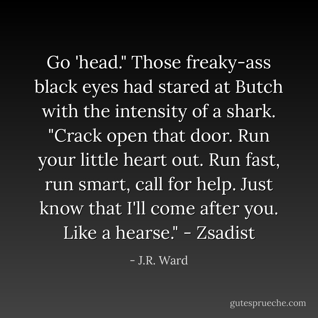 Go 'head." Those freaky-ass black eyes had stared at Butch with the intensity of a shark. "Crack open that door. Run your little heart out. Run fast, run smart, call for help. Just know that I'll come after you. Like a hearse." - Zsadist - J.R. Ward