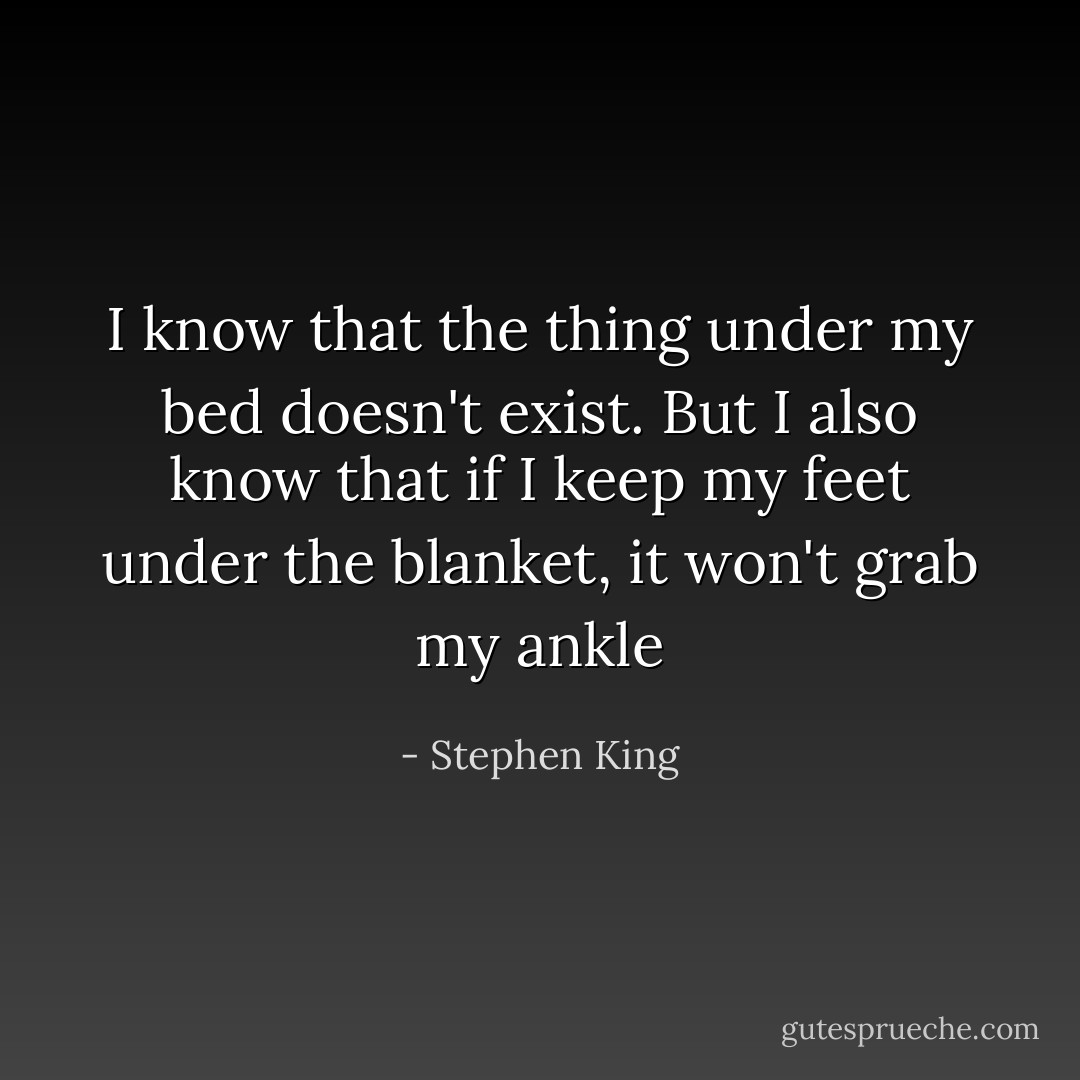 I know that the thing under my bed doesn't exist. But I also know that if I keep my feet under the blanket, it won't grab my ankle - Stephen King