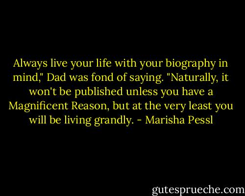 Always live your life with your biography in mind," Dad was fond of saying.<br />"Naturally, it won't be published unless you have a Magnificent Reason,<br />but at the very least you will be living grandly. - Marisha Pessl