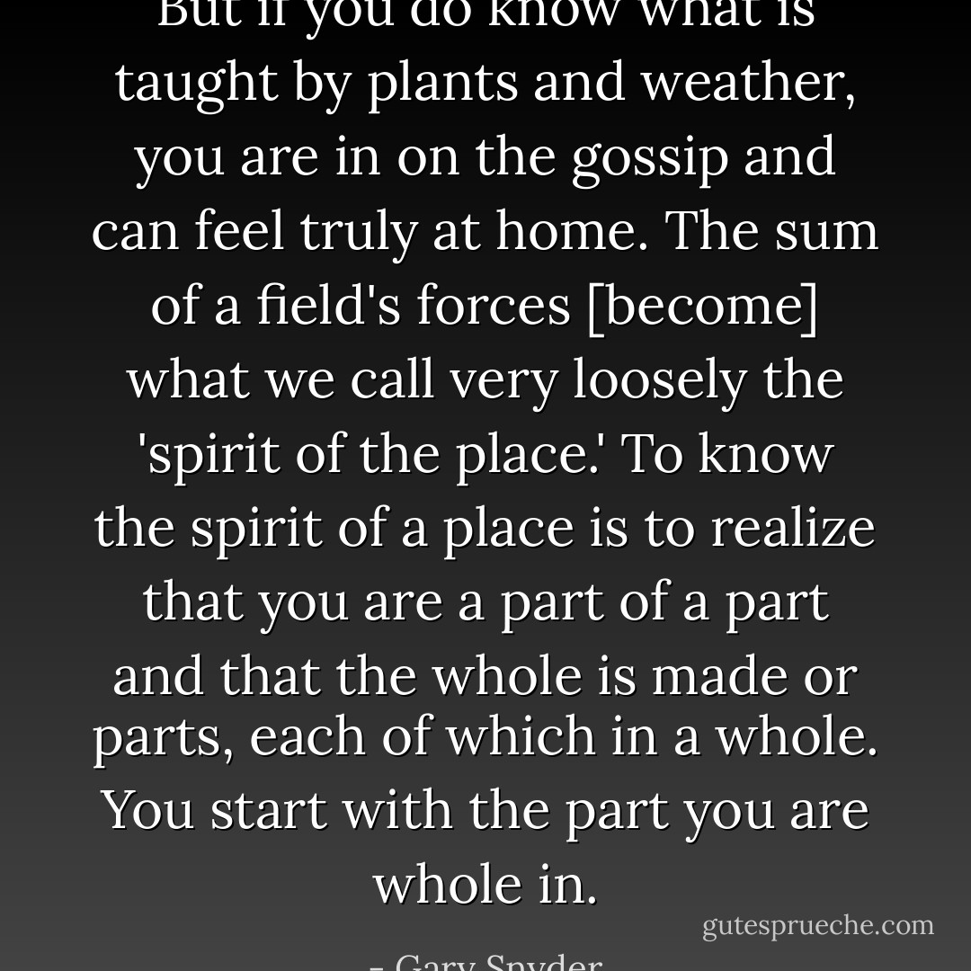 But if you do know what is taught by plants and weather, you are in on the gossip and can feel truly at home. The sum of a field's forces [become] what we call very loosely the 'spirit of the place.' To know the spirit of a place is to realize that you are a part of a part and that the whole is made or parts, each of which in a whole. You start with the part you are whole in. - Gary Snyder