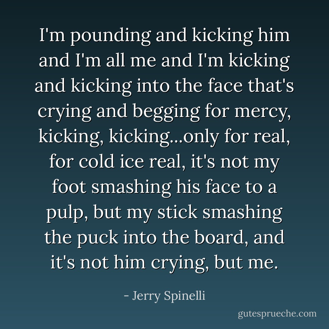 I'm pounding and kicking him and I'm all me and I'm kicking and kicking into the face that's crying and begging for mercy, kicking, kicking...only for real, for cold ice real, it's not my foot smashing his face to a pulp, but my stick smashing the puck into the board, and it's not him crying, but me. - Jerry Spinelli