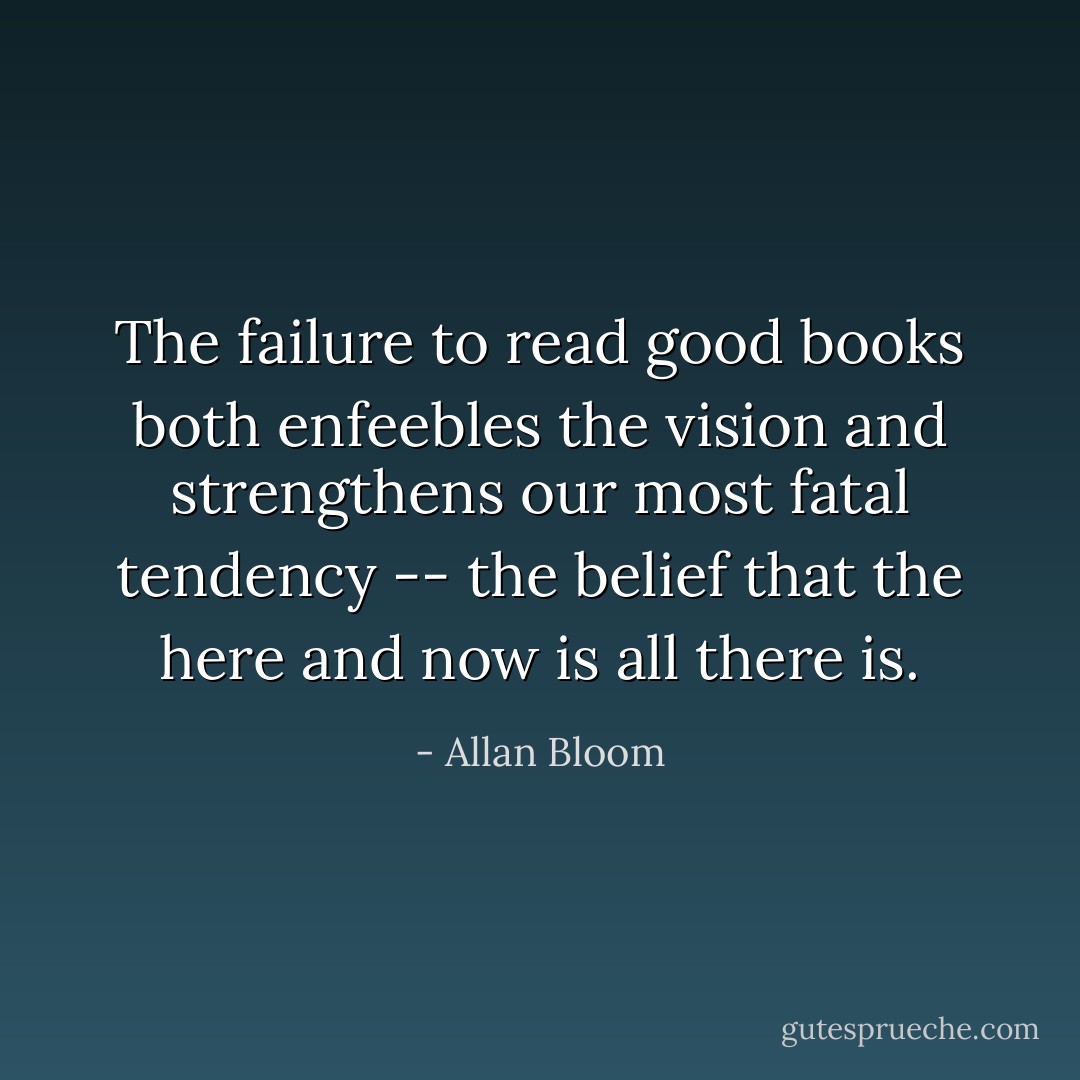 The failure to read good books both enfeebles the vision and strengthens our most fatal tendency -- the belief that the here and now is all there is. - Allan Bloom