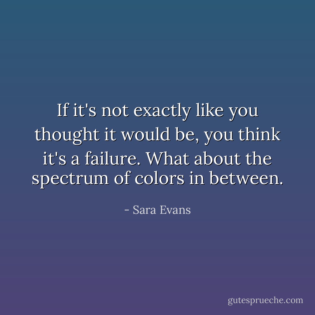 If it's not exactly like you thought it would be, you think it's a failure. What about the spectrum of colors in between. - Sara Evans