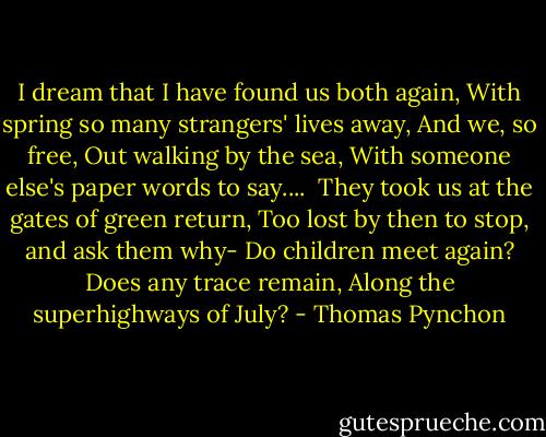 I dream that I have found us both again,<br />With spring so many strangers' lives away,<br />And we, so free,<br />Out walking by the sea,<br />With someone else's paper words to say....<br /><br />They took us at the gates of green return,<br />Too lost by then to stop, and ask them why-<br />Do children meet again?<br />Does any trace remain,<br />Along the superhighways of July? - Thomas Pynchon