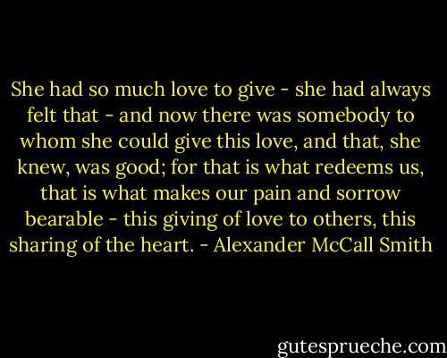 She had so much love to give - she had always felt that - and now there was somebody to whom she could give this love, and that, she knew, was good; for that is what redeems us, that is what makes our pain and sorrow bearable - this giving of love to others, this sharing of the heart. - Alexander McCall Smith