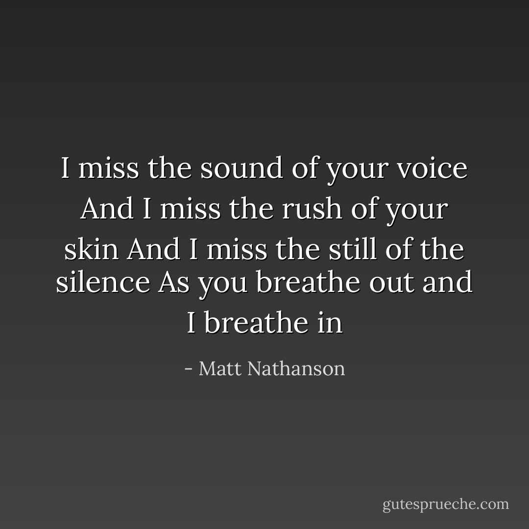 I miss the sound of your voice<br />And I miss the rush of your skin<br />And I miss the still of the silence<br />As you breathe out and I breathe in - Matt Nathanson