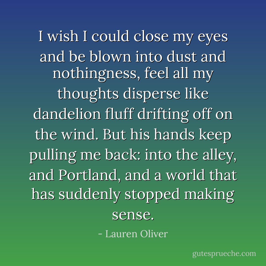 I wish I could close my eyes and be blown into dust and nothingness, feel all my thoughts disperse like dandelion fluff drifting off on the wind. But his hands keep pulling me back: into the alley, and Portland, and a world that has suddenly stopped making sense. - Lauren Oliver