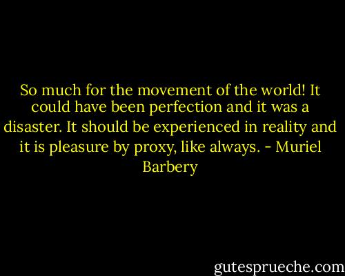 So much for the movement of the world! It could have been perfection and it was a disaster. It should be experienced in reality and it is pleasure by proxy, like always. - Muriel Barbery