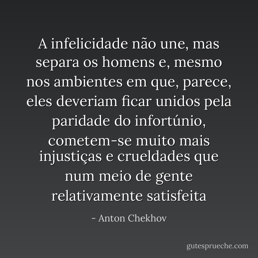 A infelicidade não une, mas separa os homens e, mesmo nos ambientes em que, parece, eles deveriam ficar unidos pela paridade do infortúnio, cometem-se muito mais injustiças e crueldades que num meio de gente relativamente satisfeita - Anton Chekhov