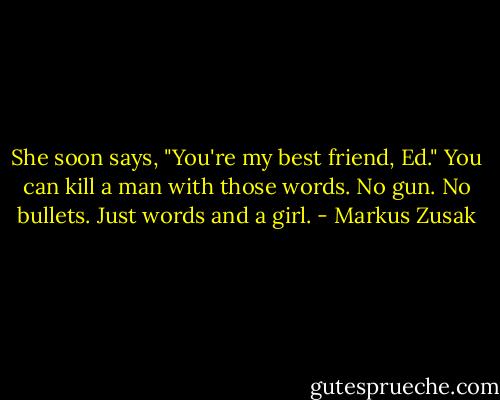 She soon says, "You're my best friend, Ed."<br />You can kill a man with those words.<br />No gun.<br />No bullets.<br />Just words and a girl. - Markus Zusak