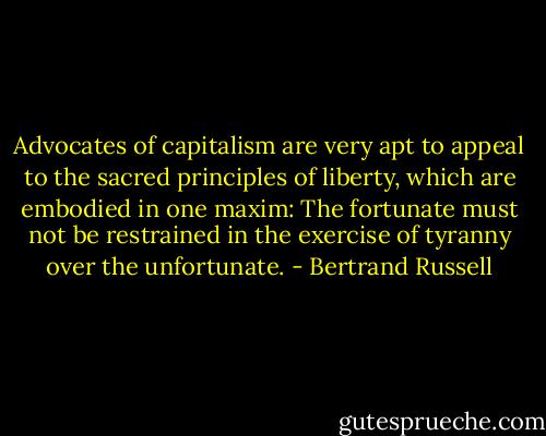 Advocates of capitalism are very apt to appeal to the sacred principles of liberty, which are embodied in one maxim: The fortunate must not be restrained in the exercise of tyranny over the unfortunate. - Bertrand Russell