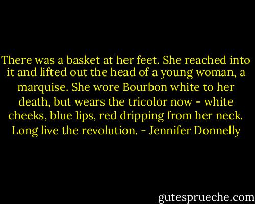 There was a basket at her feet. She reached into it and lifted out the head of a young woman, a marquise. She wore Bourbon white to her death, but wears the tricolor now - white cheeks, blue lips, red dripping from her neck. Long live the revolution. - Jennifer Donnelly