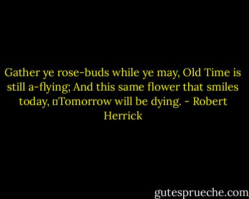 Gather ye rose-buds while ye may,<br />Old Time is still a-flying;<br />And this same flower that smiles today,<br />	Tomorrow will be dying. - Robert Herrick