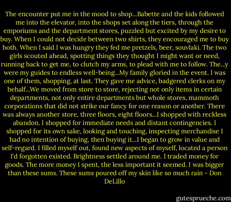 The encounter put me in the mood to shop...Babette and the kids followed me into the elevator, into the shops set along the tiers, through the emporiums and the department stores, puzzled but excited by my desire to buy. When I could not decide between two shirts, they encouraged me to buy both. When I said I was hungry they fed me pretzels, beer, souvlaki. The two girls scouted ahead, spotting things they thought I might want or need, running back to get me, to clutch my arms, to plead with me to follow. The...y were my guides to endless well-being...My family gloried in the event. I was one of them, shopping, at last. They gave me advice, badgered clerks on my behalf...We moved from store to store, rejecting not only items in certain departments, not only entire departments but whole stores, mammoth corporations that did not strike our fancy for one reason or another. There was always another store, three floors, eight floors...I shopped with reckless abandon. I shopped for immediate needs and distant contingencies. I shopped for its own sake, looking and touching, inspecting merchandise I had no intention of buying, then buying it...I began to grow in value and self-regard. I filled myself out, found new aspects of myself, located a person I'd forgotten existed. Brightness settled around me. I traded money for goods. The more money I spent, the less important it seemed. I was bigger than these sums. These sums poured off my skin like so much rain - Don DeLillo