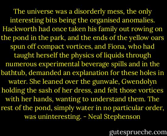 The universe was a disorderly mess, the only interesting bits being the organised anomalies. Hackworth had once taken his family out rowing on the pond in the park, and the ends of the yellow oars spun off compact vortices, and Fiona, who had taught herself the physics of liquids through numerous experimental beverage spills and in the bathtub, demanded an explanation for these holes in water. She leaned over the gunwale, Gwendolyn holding the sash of her dress, and felt those vortices with her hands, wanting to understand them. The rest of the pond, simply water in no particular order, was uninteresting. - Neal Stephenson