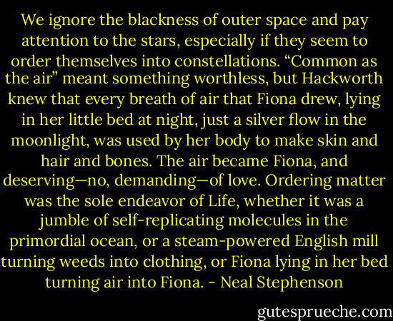 We ignore the blackness of outer space and pay attention to the stars, especially if they seem to order themselves into constellations. “Common as the air” meant something worthless, but Hackworth knew that every breath of air that Fiona drew, lying in her little bed at night, just a silver flow in the moonlight, was used by her body to make skin and hair and bones. The air became Fiona, and deserving—no, demanding—of love. Ordering matter was the sole endeavor of Life, whether it was a jumble of self-replicating molecules in the primordial ocean, or a steam-powered English mill turning weeds into clothing, or Fiona lying in her bed turning air into Fiona. - Neal Stephenson