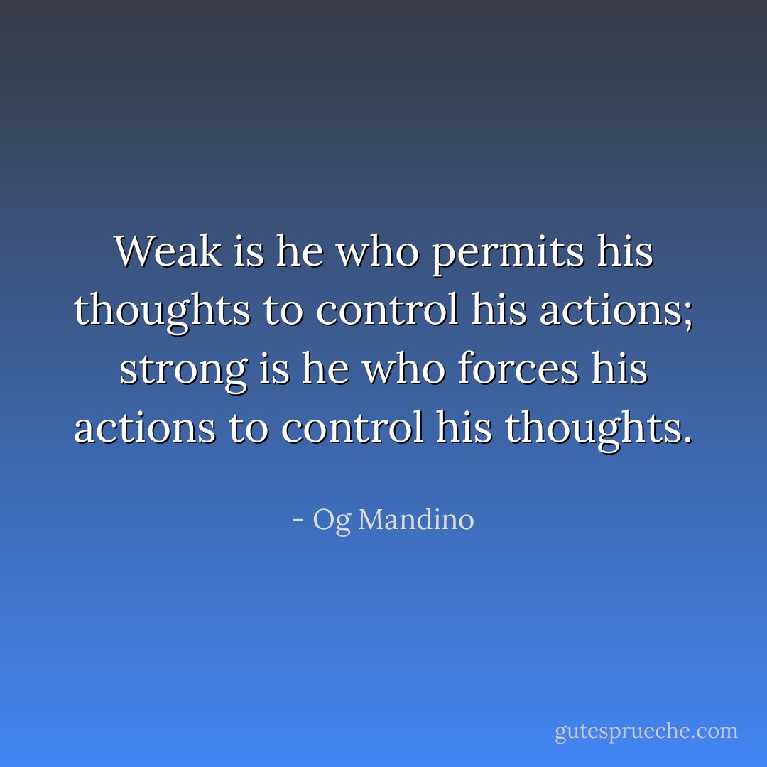 Weak is he who permits his thoughts to control his actions; strong is he who forces his actions to control his thoughts.  - Og Mandino