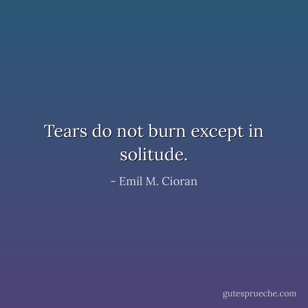Tears do not burn except in solitude. - Emil M. Cioran