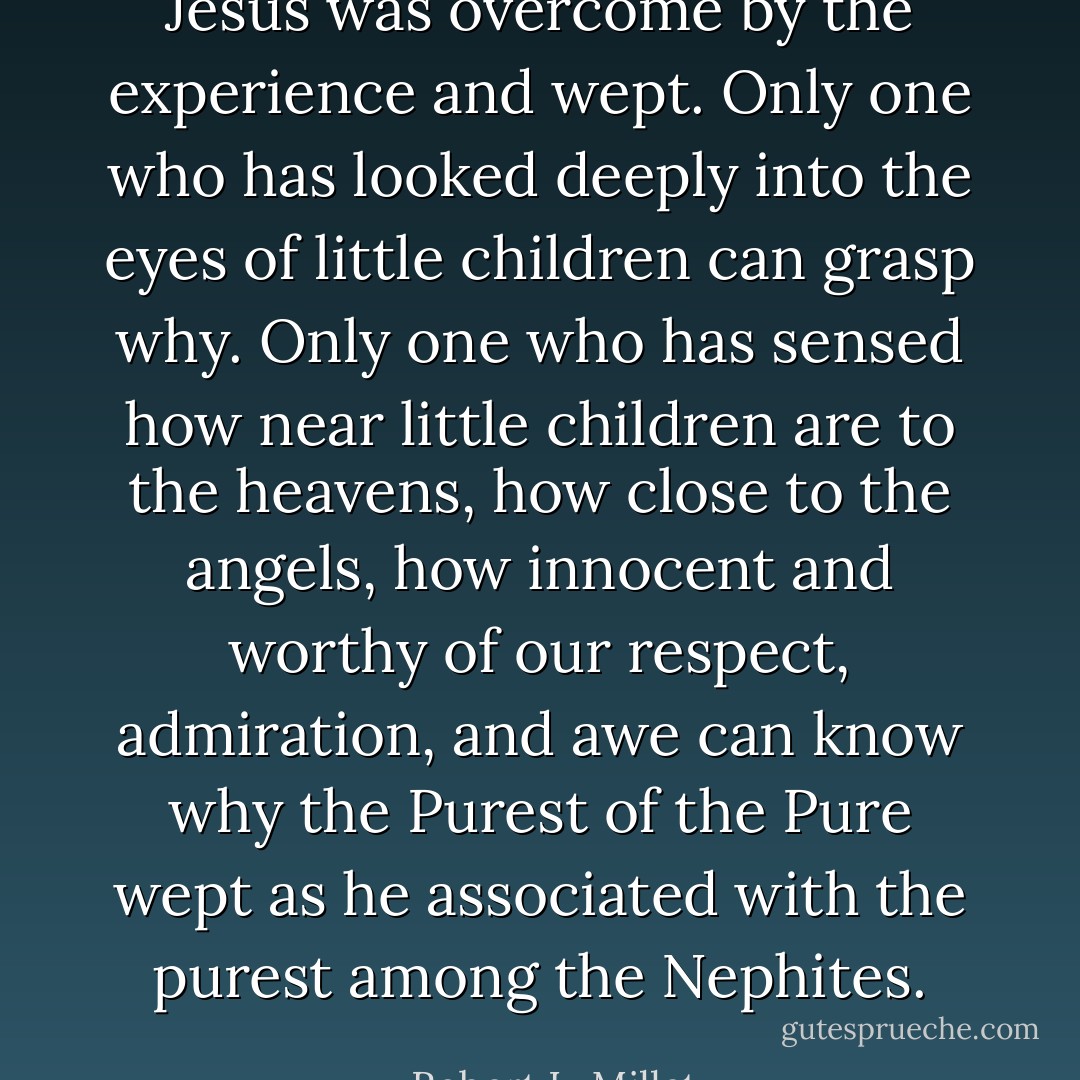 Jesus was overcome by the experience and wept. Only one who has looked deeply into the eyes of little children can grasp why. Only one who has sensed how near little children are to the heavens, how close to the angels, how innocent and worthy of our respect, admiration, and awe can know why the Purest of the Pure wept as he associated with the purest among the Nephites. - Robert L. Millet