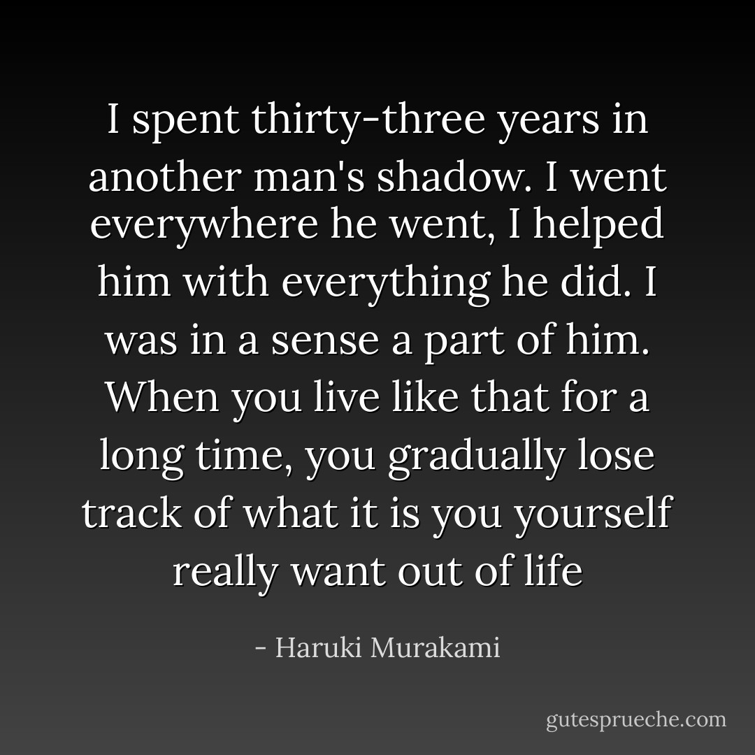 I spent thirty-three years in another man's shadow. I went everywhere he went, I helped him with everything he did. I was in a sense a part of him. When you live like that for a long time, you gradually lose track of what it is you yourself really want out of life - Haruki Murakami