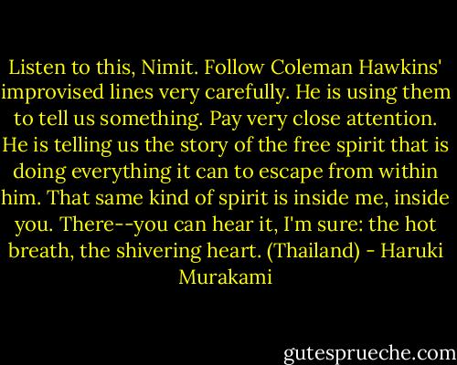 Listen to this, Nimit. Follow Coleman Hawkins' improvised lines very carefully. He is using them to tell us something. Pay very close attention. He is telling us the story of the free spirit that is doing everything it can to escape from within him. That same kind of spirit is inside me, inside you. There--you can hear it, I'm sure: the hot breath, the shivering heart. (Thailand) - Haruki Murakami