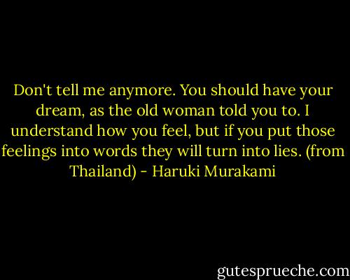 Don't tell me anymore. You should have your dream, as the old woman told you to. I understand how you feel, but if you put those feelings into words they will turn into lies. (from Thailand) - Haruki Murakami