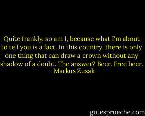 Quite frankly, so am I, because what I'm about to tell you is a fact.<br />In this country, there is only one thing that can draw a crown without any shadow of a doubt. The answer?<br />Beer.<br />Free beer. - Markus Zusak