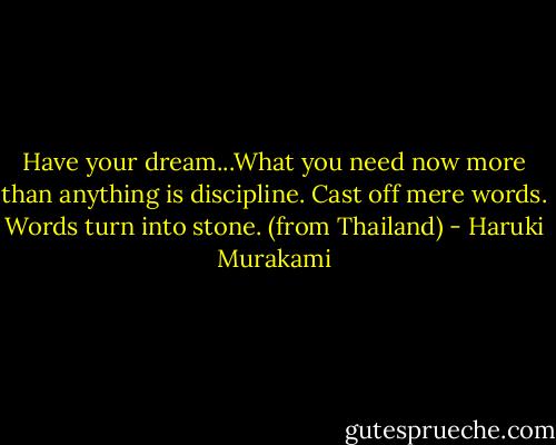 Have your dream...What you need now more than anything is discipline. Cast off mere words. Words turn into stone. (from Thailand) - Haruki Murakami