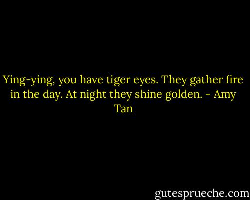 Ying-ying, you have tiger eyes. They gather fire in the day. At night they shine golden. - Amy Tan