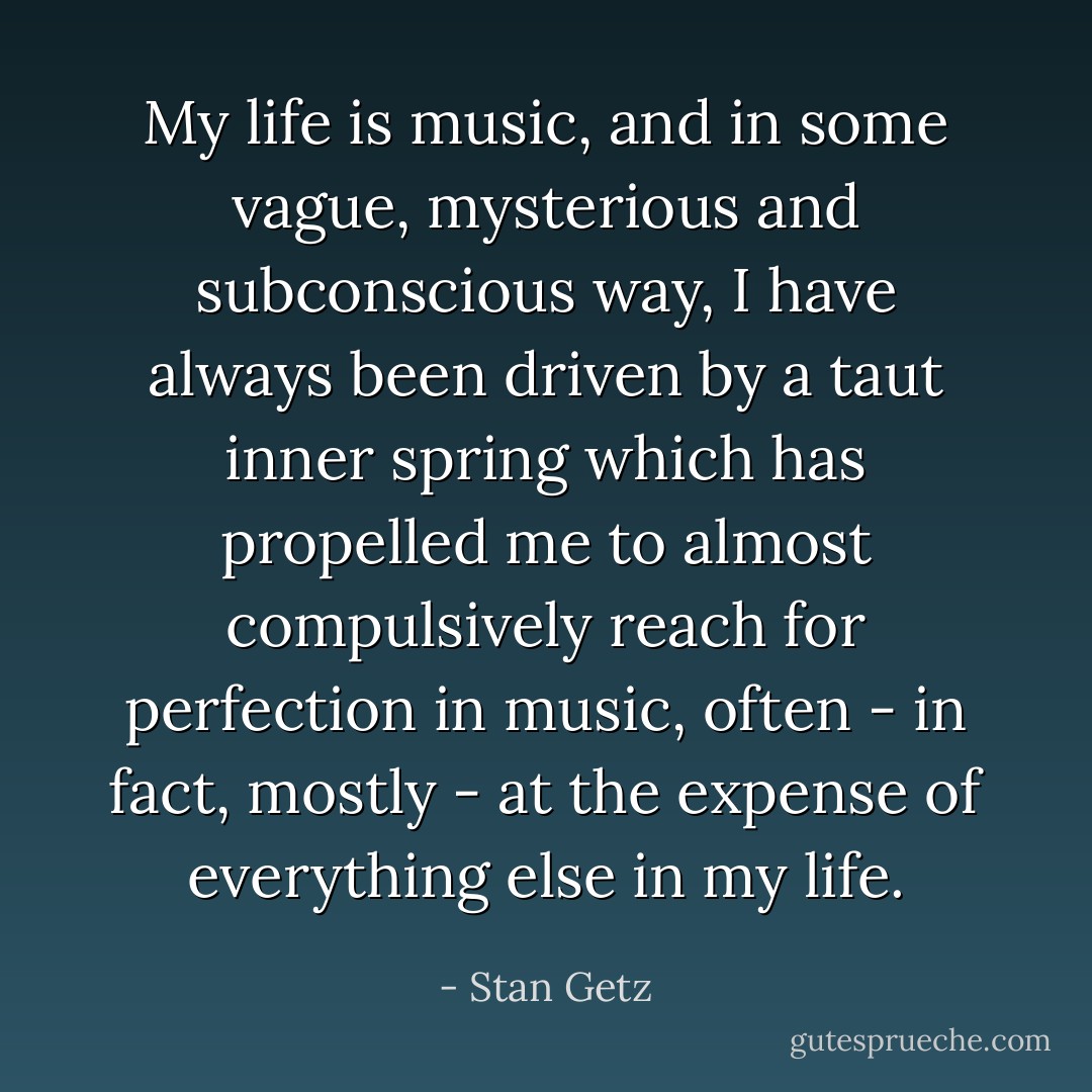 My life is music, and in some vague, mysterious and subconscious way, I have always been driven by a taut inner spring which has propelled me to almost compulsively reach for perfection in music, often - in fact, mostly - at the expense of everything else in my life. - Stan Getz