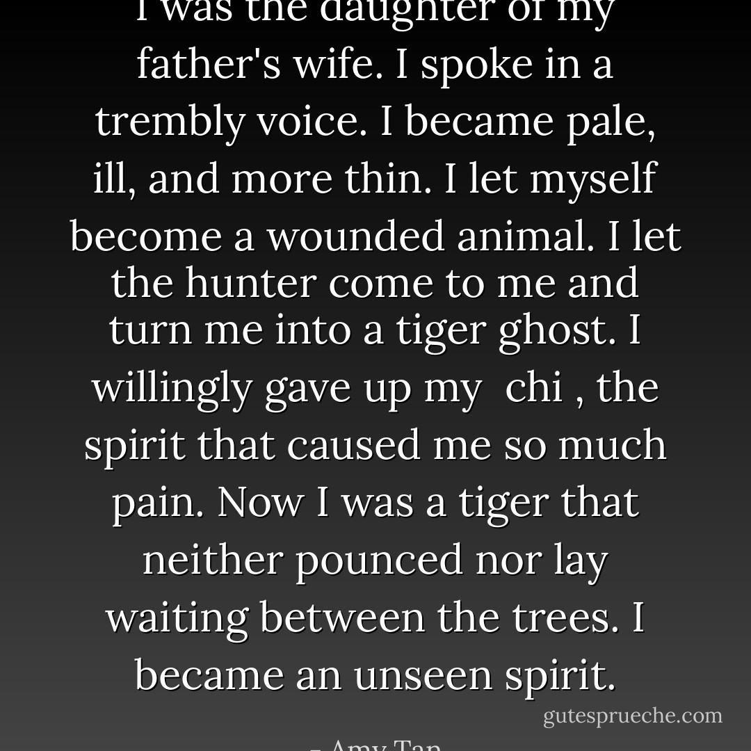 I was the daughter of my father's wife. I spoke in a trembly voice. I became pale, ill, and more thin. I let myself become a wounded animal. I let the hunter come to me and turn me into a tiger ghost. I willingly gave up my <i> chi </i>, the spirit that caused me so much pain.<br />Now I was a tiger that neither pounced nor lay waiting between the trees. I became an unseen spirit. - Amy Tan