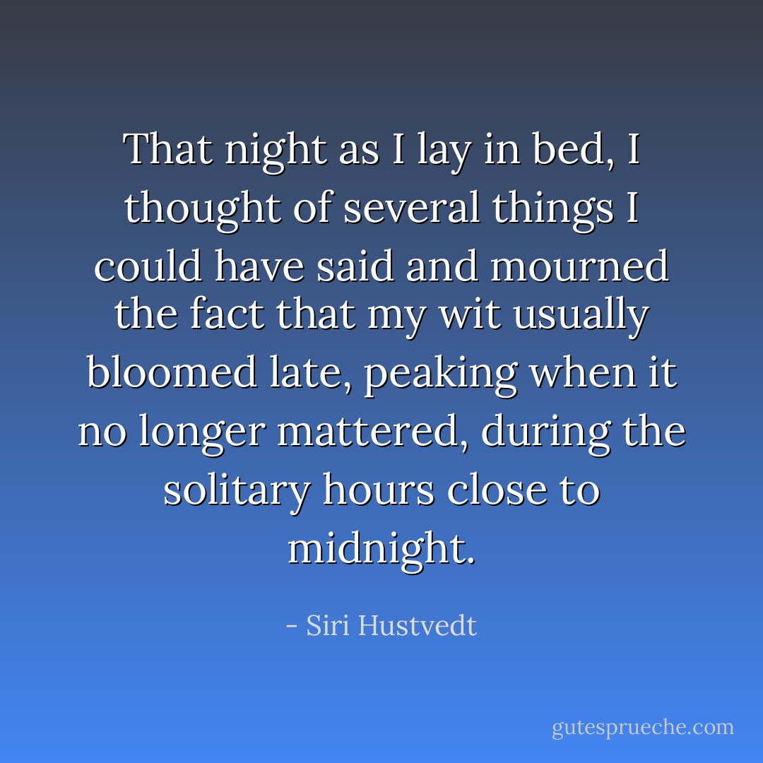 That night as I lay in bed, I thought of several things I could have said and mourned the fact that my wit usually bloomed late, peaking when it no longer mattered, during the solitary hours close to midnight. - Siri Hustvedt