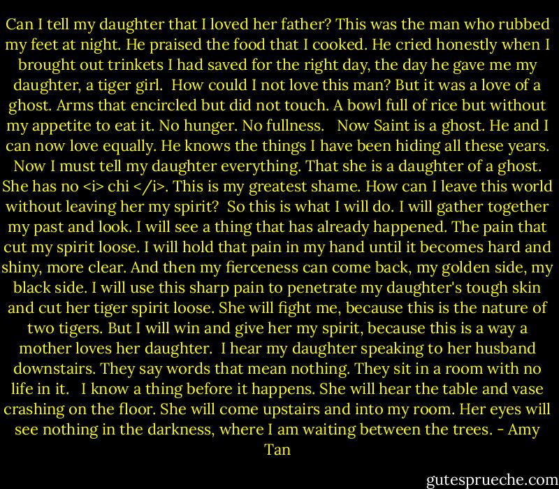 Can I tell my daughter that I loved her father? This was the man who rubbed my feet at night. He praised the food that I cooked. He cried honestly when I brought out trinkets I had saved for the right day, the day he gave me my daughter, a tiger girl.<br /><br />How could I not love this man? But it was a love of a ghost. Arms that encircled but did not touch. A bowl full of rice but without my appetite to eat it. No hunger. No fullness.<br /> <br />Now Saint is a ghost. He and I can now love equally. He knows the things I have been hiding all these years. Now I must tell my daughter everything. That she is a daughter of a ghost. She has no <i> chi </i>. This is my greatest shame. How can I leave this world without leaving her my spirit?<br /><br />So this is what I will do. I will gather together my past and look. I will see a thing that has already happened. The pain that cut my spirit loose. I will hold that pain in my hand until it becomes hard and shiny, more clear. And then my fierceness can come back, my golden side, my black side. I will use this sharp pain to penetrate my daughter's tough skin and cut her tiger spirit loose. She will fight me, because this is the nature of two tigers. But I will win and give her my spirit, because this is a way a mother loves her daughter.<br /><br />I hear my daughter speaking to her husband downstairs. They say words that mean nothing. They sit in a room with no life in it. <br /><br />I know a thing before it happens. She will hear the table and vase crashing on the floor. She will come upstairs and into my room. Her eyes will see nothing in the darkness, where I am waiting between the trees. - Amy Tan