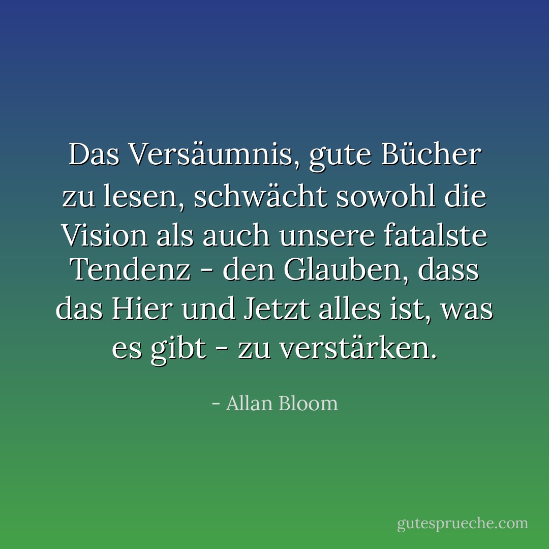 Das Versäumnis, gute Bücher zu lesen, schwächt sowohl die Vision als auch unsere fatalste Tendenz - den Glauben, dass das Hier und Jetzt alles ist, was es gibt - zu verstärken. - Allan Bloom<
