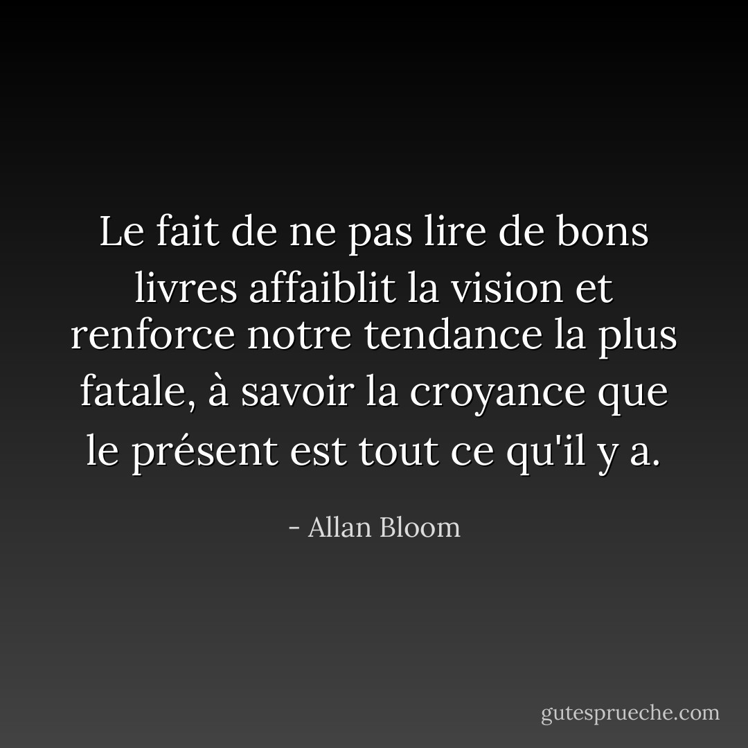 Le fait de ne pas lire de bons livres affaiblit la vision et renforce notre tendance la plus fatale, à savoir la croyance que le présent est tout ce qu'il y a. - Allan Bloom