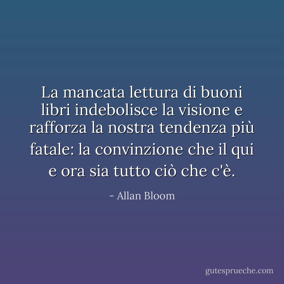 La mancata lettura di buoni libri indebolisce la visione e rafforza la nostra tendenza più fatale: la convinzione che il qui e ora sia tutto ciò che c'è. - Allan Bloom