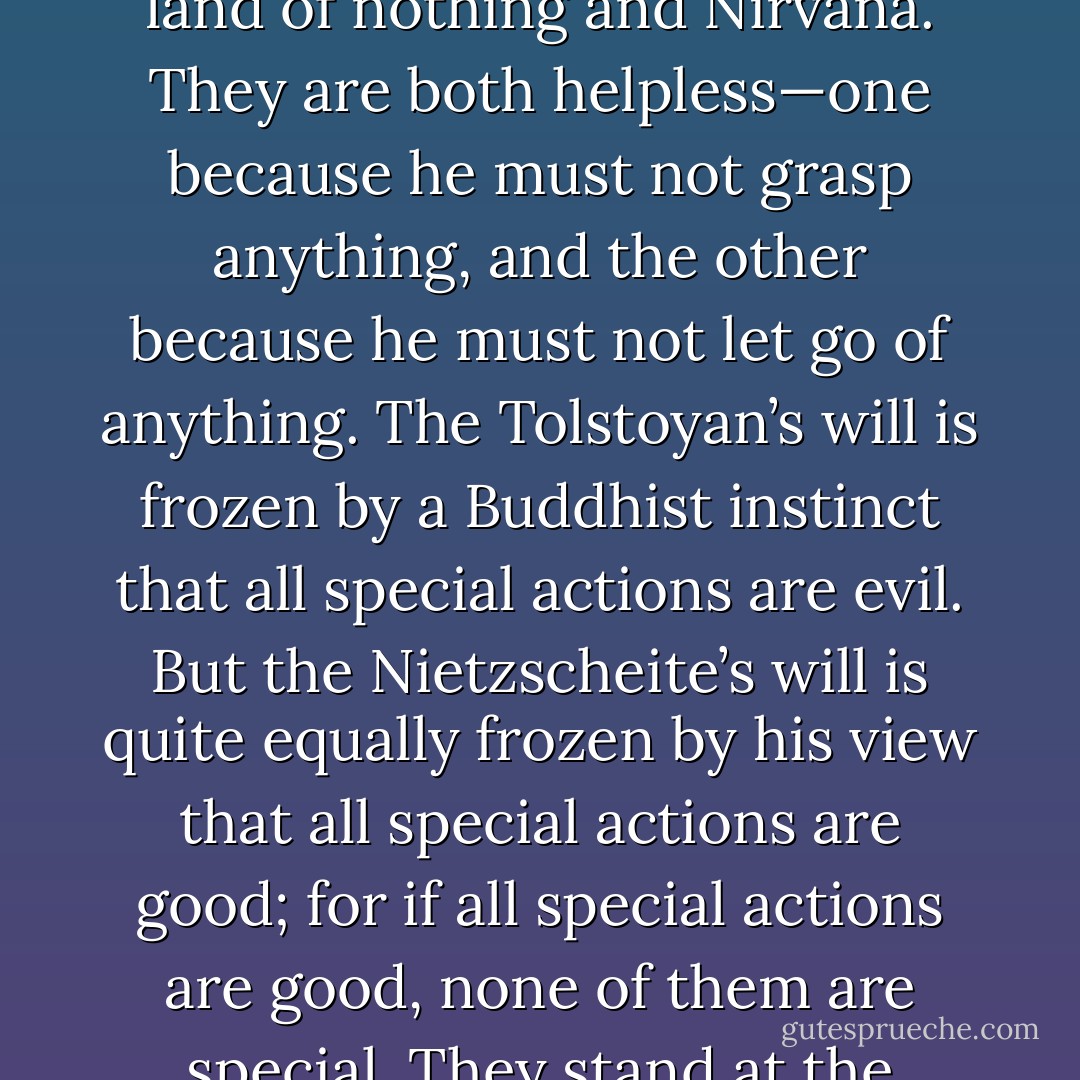 The wild worship of lawlessness and the materialist worship of law end in the same void. Nietzsche scales staggering mountains, but he turns up ultimately in Tibet. He sits down beside Tolstoy in the land of nothing and Nirvana. They are both helpless—one because he must not grasp anything, and the other because he must not let go of anything. The Tolstoyan’s will is frozen by a Buddhist instinct that all special actions are evil. But the Nietzscheite’s will is quite equally frozen by his view that all special actions are good; for if all special actions are good, none of them are special. They stand at the crossroads, and one hates all the roads and the other likes all the roads. The result is—well, some things are not hard to calculate. They stand at the cross-roads. - G.K. Chesterton