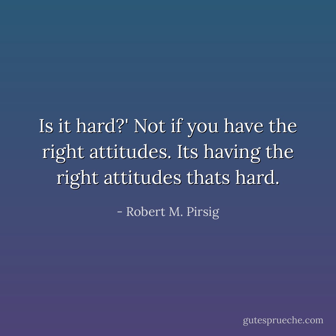 Is it hard?'<br />Not if you have the right attitudes. Its having the right attitudes thats hard. - Robert M. Pirsig