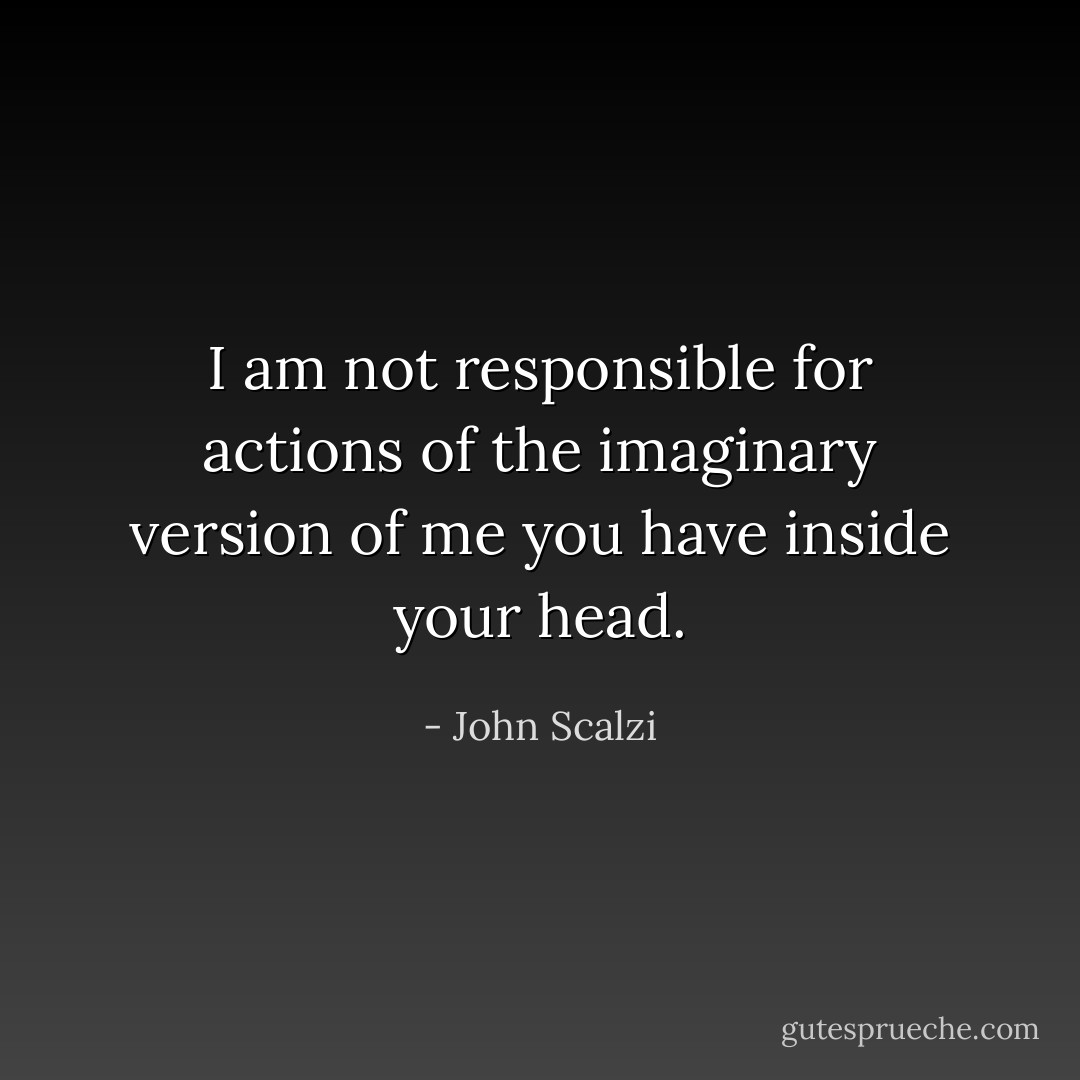 I am not responsible for actions of the imaginary version of me you have inside your head. - John Scalzi